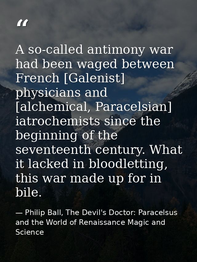 A so-called antimony war had been waged between French [Galenist] physicians and [alchemical, Paracelsian] iatrochemists — Philip Ball, The Devil's Doctor: Paracelsus and the World of Renaissance Magic and Science