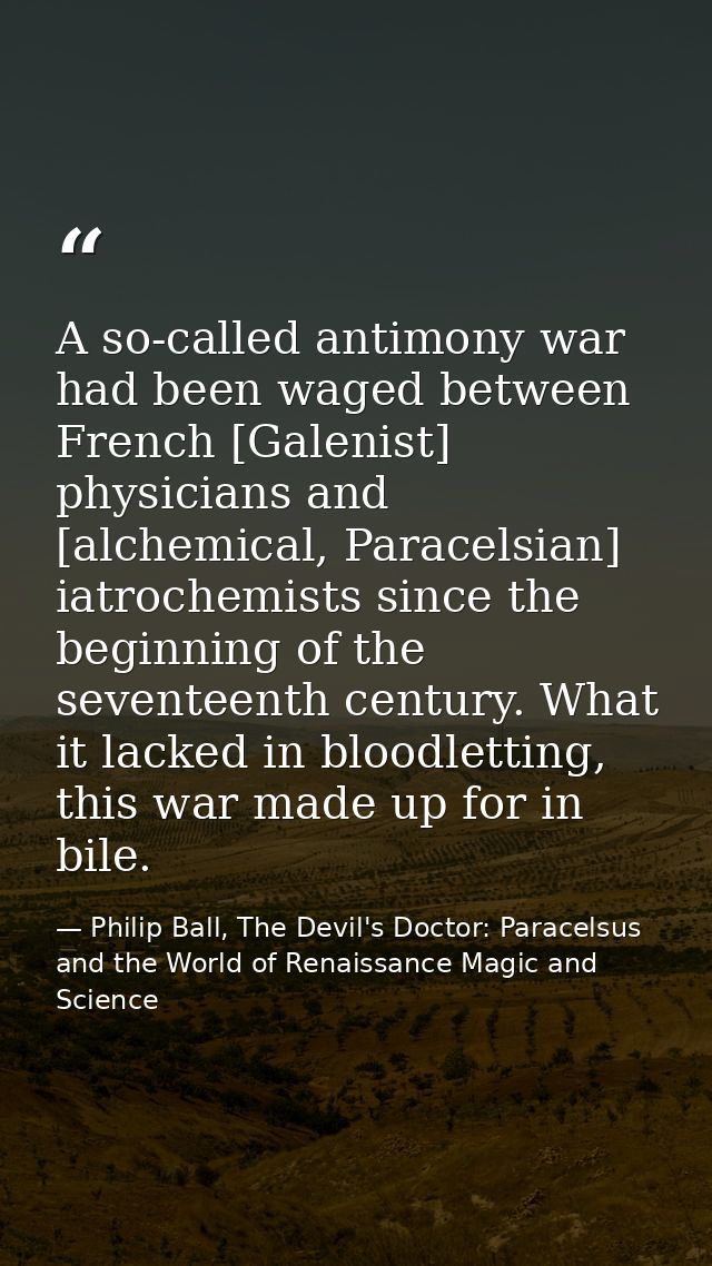 A so-called antimony war had been waged between French [Galenist] physicians and [alchemical, Paracelsian] iatrochemists — Philip Ball, The Devil's Doctor: Paracelsus and the World of Renaissance Magic and Science