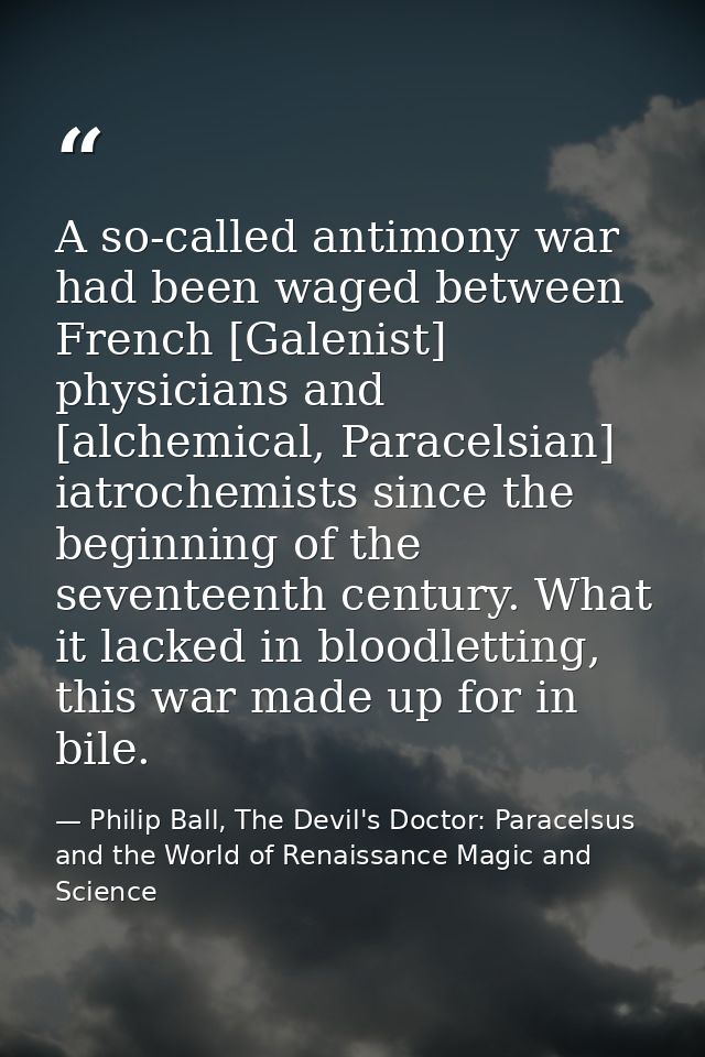 A so-called antimony war had been waged between French [Galenist] physicians and [alchemical, Paracelsian] iatrochemists — Philip Ball, The Devil's Doctor: Paracelsus and the World of Renaissance Magic and Science