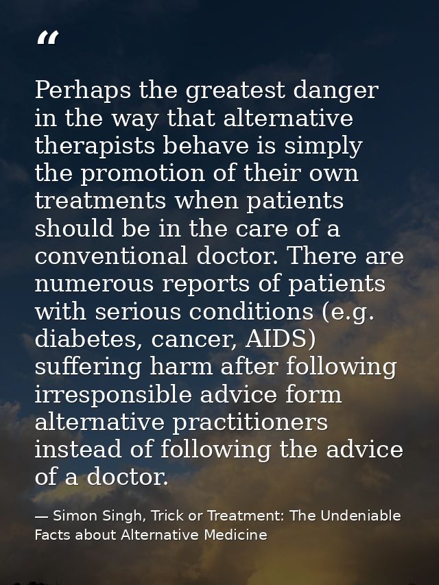 Perhaps the greatest danger in the way that alternative therapists behave is simply the promotion of their own treatment — Simon Singh, Trick or Treatment: The Undeniable Facts about Alternative Medicine