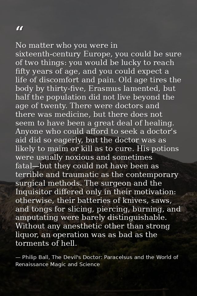 No matter who you were in sixteenth-century Europe, you could be sure of two things: you would be lucky to reach fifty y — Philip Ball, The Devil's Doctor: Paracelsus and the World of Renaissance Magic and Science