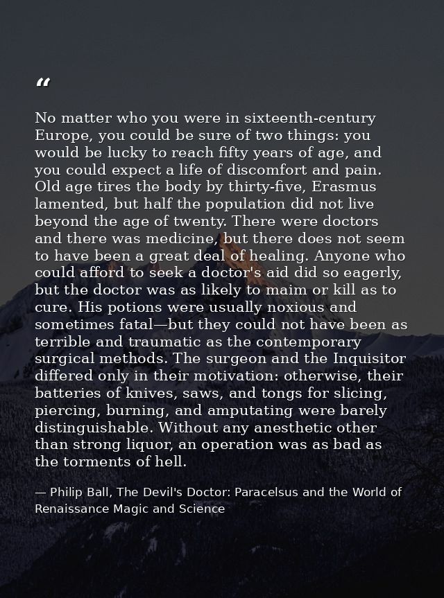 No matter who you were in sixteenth-century Europe, you could be sure of two things: you would be lucky to reach fifty y — Philip Ball, The Devil's Doctor: Paracelsus and the World of Renaissance Magic and Science