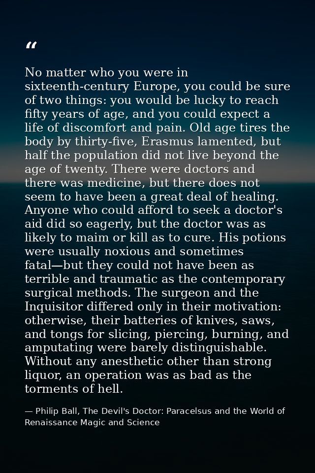 No matter who you were in sixteenth-century Europe, you could be sure of two things: you would be lucky to reach fifty y — Philip Ball, The Devil's Doctor: Paracelsus and the World of Renaissance Magic and Science