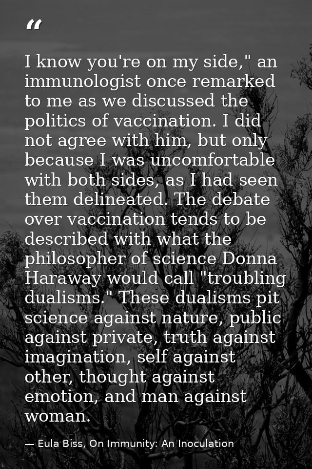 I know you're on my side," an immunologist once remarked to me as we discussed the politics of vaccination. I did not ag — Eula Biss, On Immunity: An Inoculation