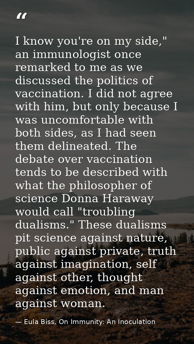I know you're on my side," an immunologist once remarked to me as we discussed the politics of vaccination. I did not ag — Eula Biss, On Immunity: An Inoculation