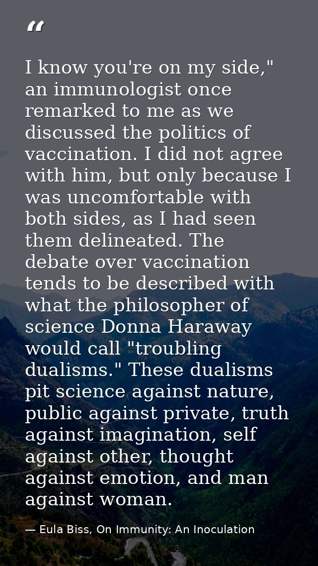 I know you're on my side," an immunologist once remarked to me as we discussed the politics of vaccination. I did not ag — Eula Biss, On Immunity: An Inoculation