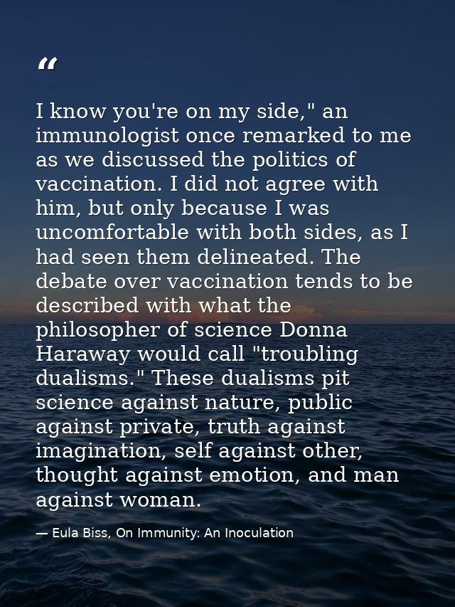 I know you're on my side," an immunologist once remarked to me as we discussed the politics of vaccination. I did not ag — Eula Biss, On Immunity: An Inoculation