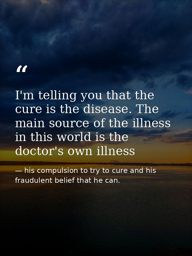 I'm telling you that the cure is the disease. The main source of the illness in this world is the doctor's own illness — his compulsion to try to cure and his fraudulent belief that he can.