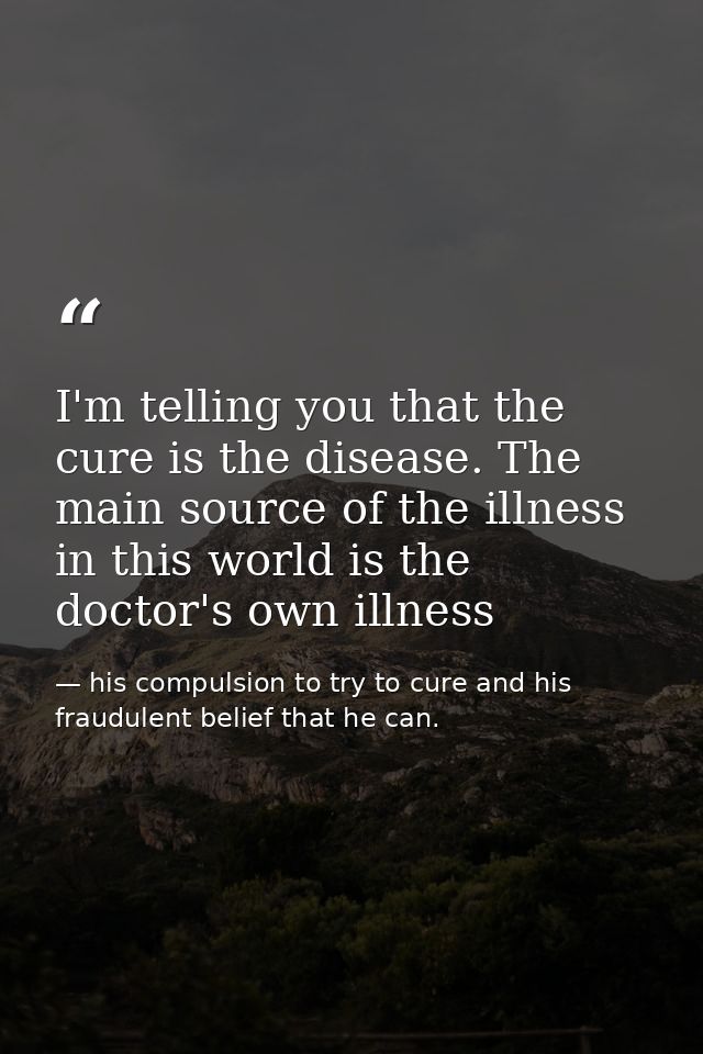 I'm telling you that the cure is the disease. The main source of the illness in this world is the doctor's own illness — his compulsion to try to cure and his fraudulent belief that he can.