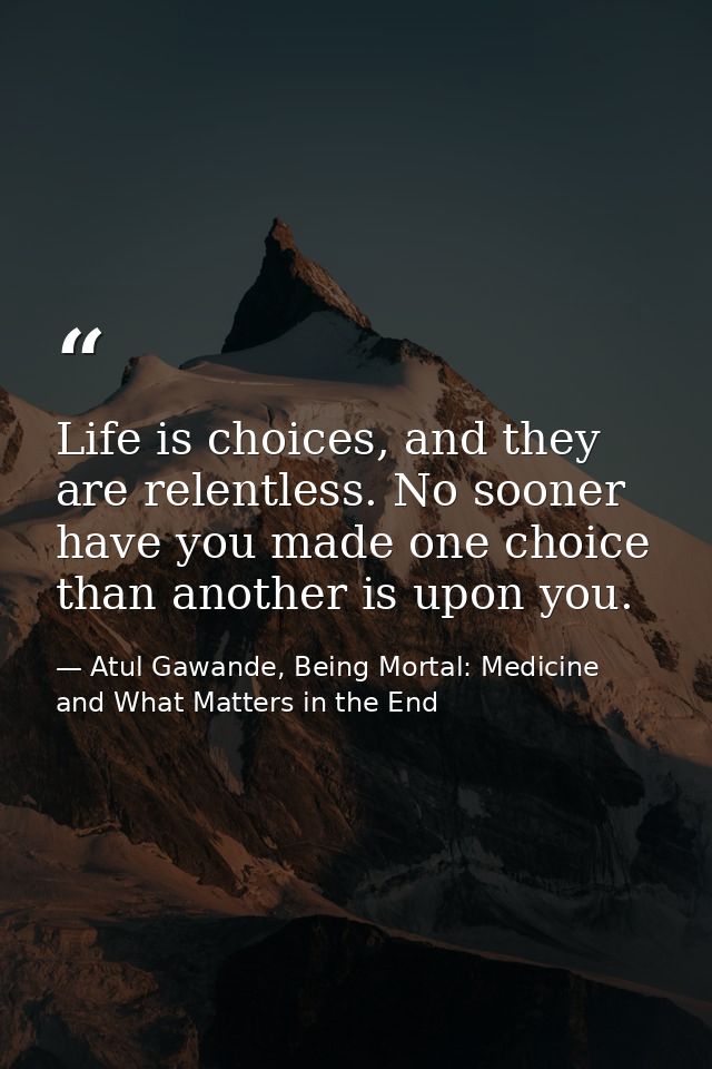 Life is choices, and they are relentless. No sooner have you made one choice than another is upon you. — Atul Gawande, Being Mortal: Medicine and What Matters in the End