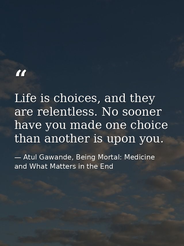 Life is choices, and they are relentless. No sooner have you made one choice than another is upon you. — Atul Gawande, Being Mortal: Medicine and What Matters in the End
