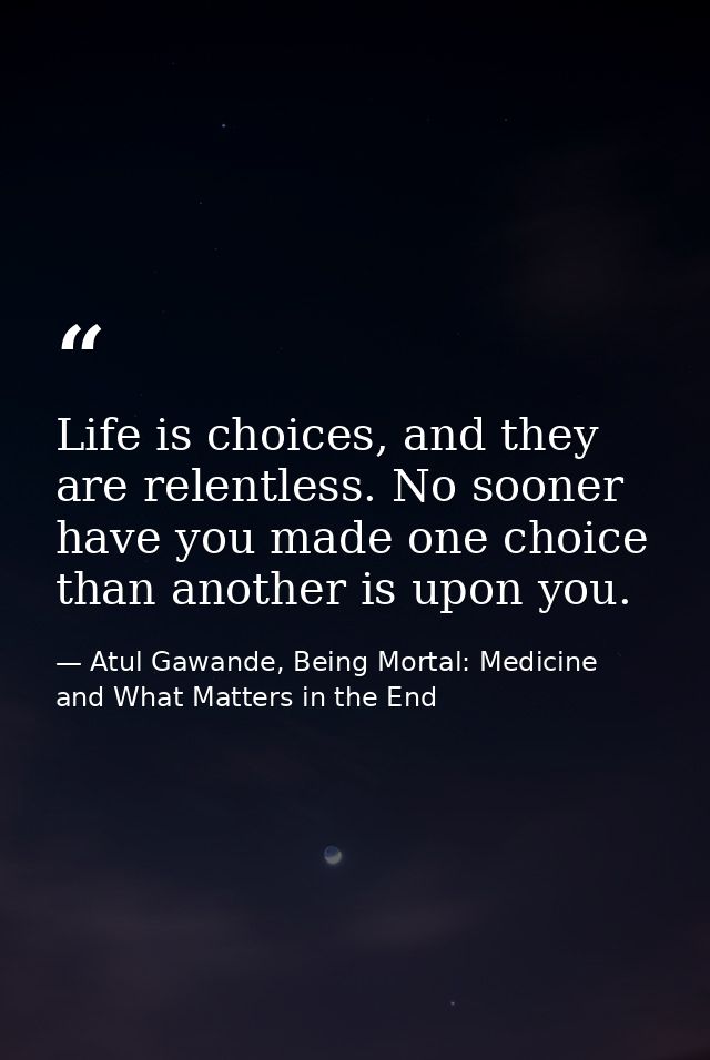 Life is choices, and they are relentless. No sooner have you made one choice than another is upon you. — Atul Gawande, Being Mortal: Medicine and What Matters in the End