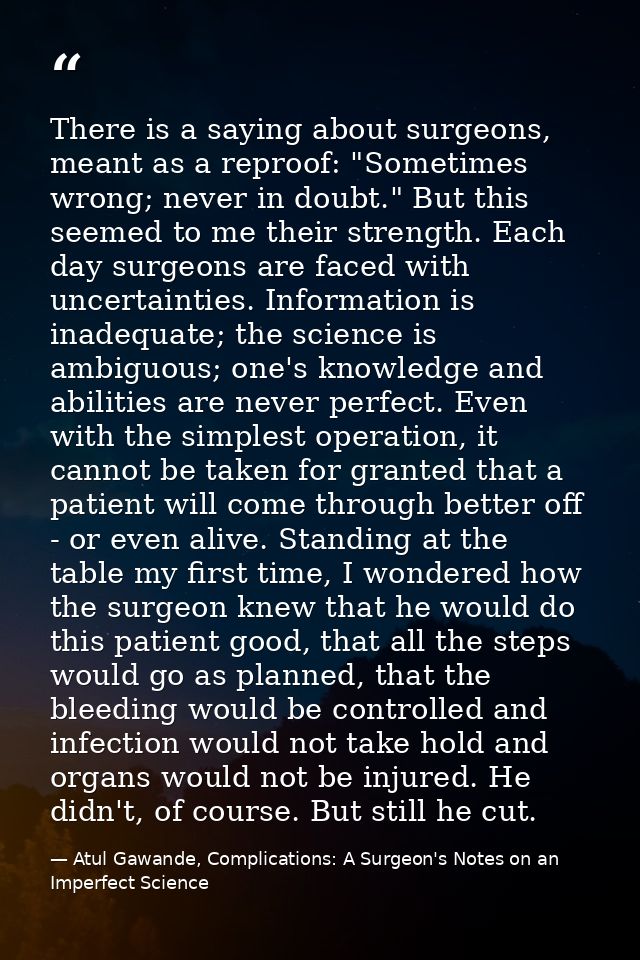 There is a saying about surgeons, meant as a reproof: "Sometimes wrong; never in doubt." But this seemed to me their str — Atul Gawande, Complications: A Surgeon's Notes on an Imperfect Science