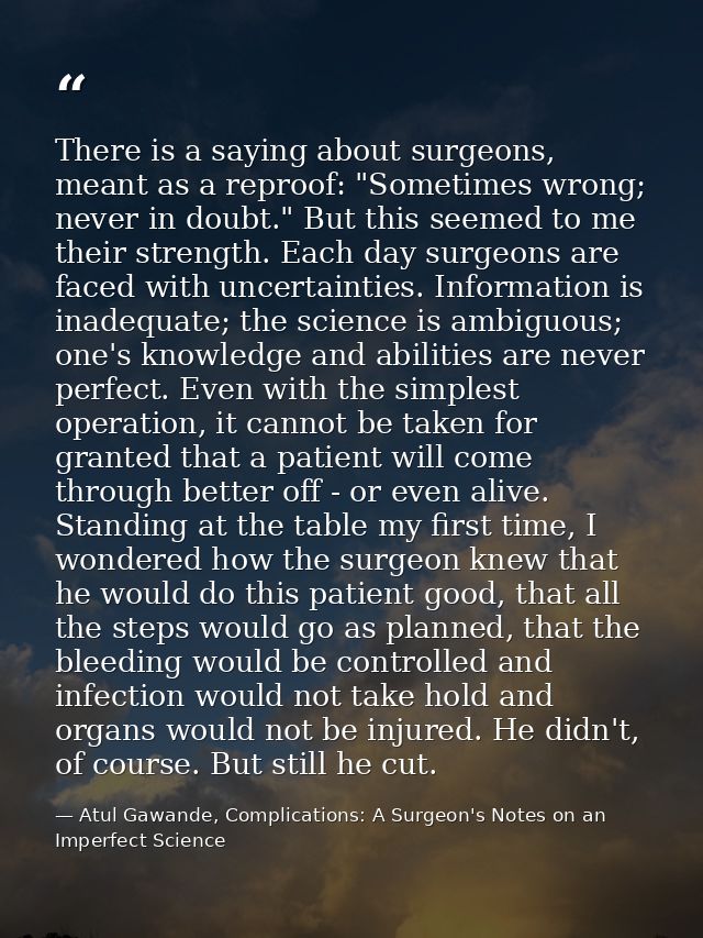 There is a saying about surgeons, meant as a reproof: "Sometimes wrong; never in doubt." But this seemed to me their str — Atul Gawande, Complications: A Surgeon's Notes on an Imperfect Science