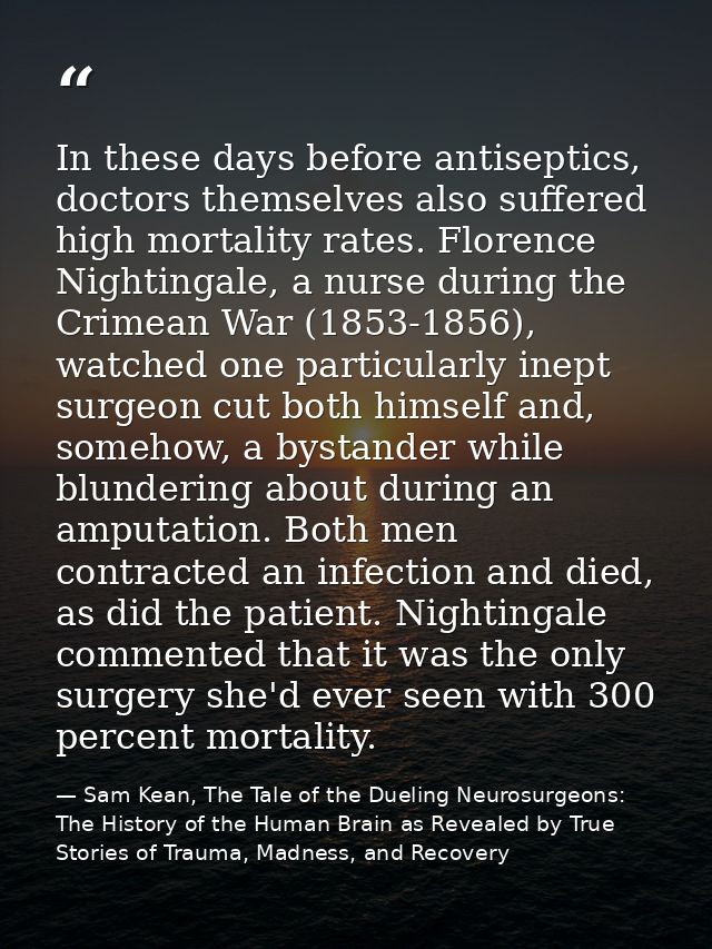 In these days before antiseptics, doctors themselves also suffered high mortality rates. Florence Nightingale, a nurse d — Sam Kean, The Tale of the Dueling Neurosurgeons: The History of the Human Brain as Revealed by True Stories of Trauma, Madness, and Recovery