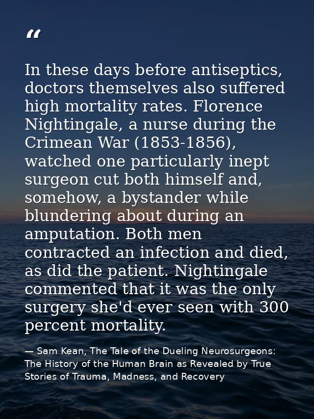 In these days before antiseptics, doctors themselves also suffered high mortality rates. Florence Nightingale, a nurse d — Sam Kean, The Tale of the Dueling Neurosurgeons: The History of the Human Brain as Revealed by True Stories of Trauma, Madness, and Recovery