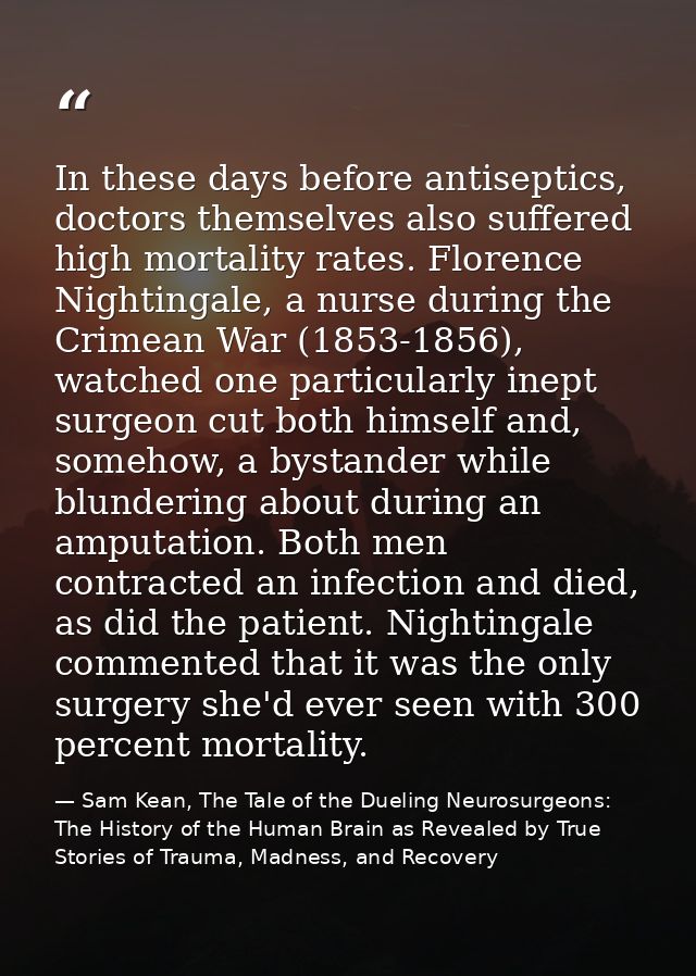 In these days before antiseptics, doctors themselves also suffered high mortality rates. Florence Nightingale, a nurse d — Sam Kean, The Tale of the Dueling Neurosurgeons: The History of the Human Brain as Revealed by True Stories of Trauma, Madness, and Recovery