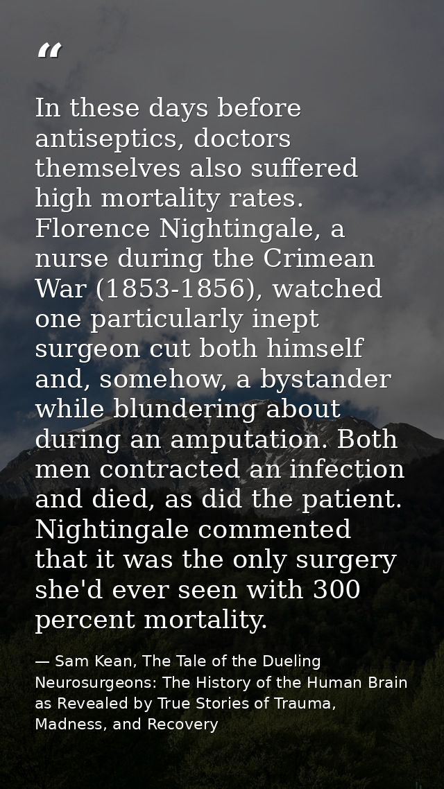 In these days before antiseptics, doctors themselves also suffered high mortality rates. Florence Nightingale, a nurse d — Sam Kean, The Tale of the Dueling Neurosurgeons: The History of the Human Brain as Revealed by True Stories of Trauma, Madness, and Recovery