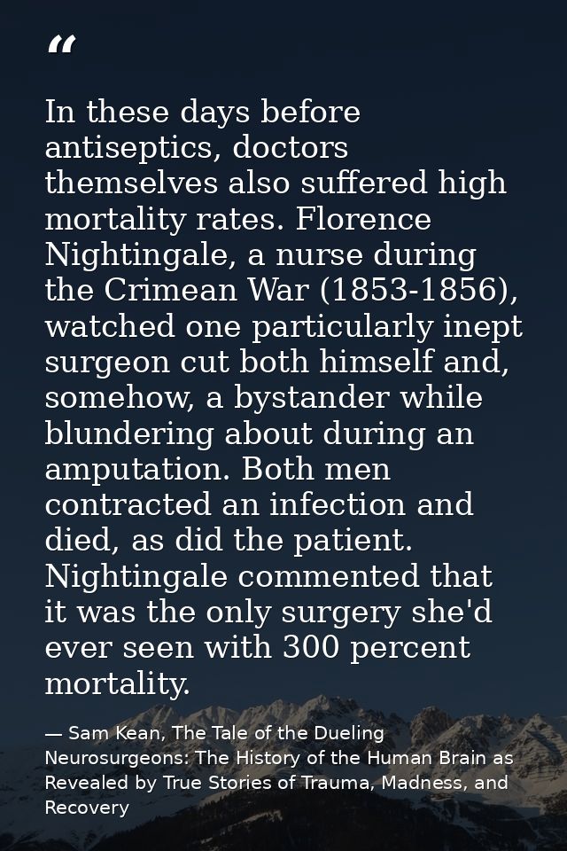 In these days before antiseptics, doctors themselves also suffered high mortality rates. Florence Nightingale, a nurse d — Sam Kean, The Tale of the Dueling Neurosurgeons: The History of the Human Brain as Revealed by True Stories of Trauma, Madness, and Recovery