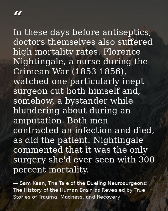 In these days before antiseptics, doctors themselves also suffered high mortality rates. Florence Nightingale, a nurse d — Sam Kean, The Tale of the Dueling Neurosurgeons: The History of the Human Brain as Revealed by True Stories of Trauma, Madness, and Recovery