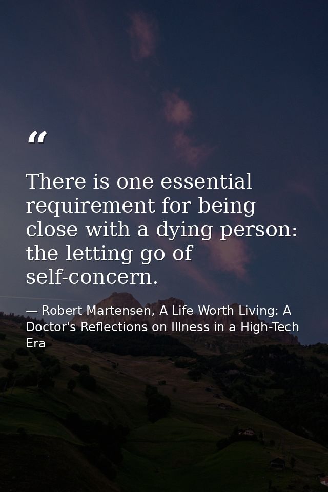 There is one essential requirement for being close with a dying person: the letting go of self-concern. — Robert Martensen, A Life Worth Living: A Doctor's Reflections on Illness in a High-Tech Era