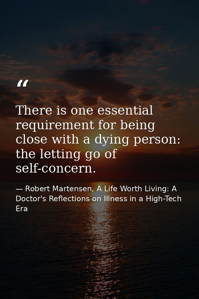 There is one essential requirement for being close with a dying person: the letting go of self-concern. — Robert Martensen, A Life Worth Living: A Doctor's Reflections on Illness in a High-Tech Era