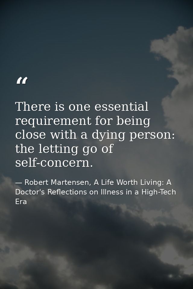 There is one essential requirement for being close with a dying person: the letting go of self-concern. — Robert Martensen, A Life Worth Living: A Doctor's Reflections on Illness in a High-Tech Era