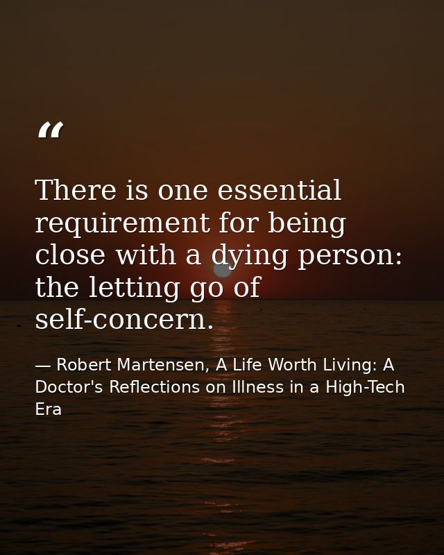There is one essential requirement for being close with a dying person: the letting go of self-concern. — Robert Martensen, A Life Worth Living: A Doctor's Reflections on Illness in a High-Tech Era