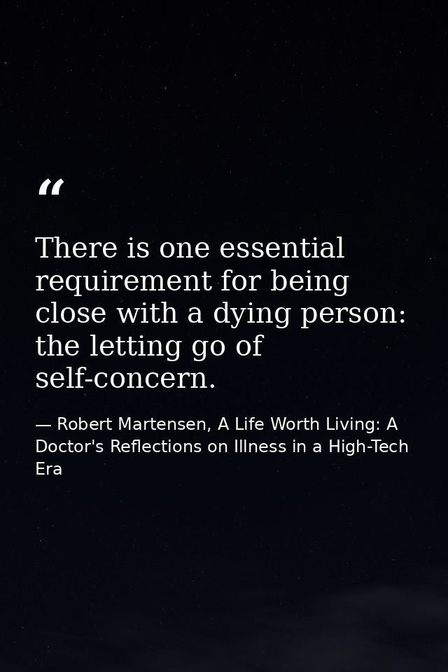 There is one essential requirement for being close with a dying person: the letting go of self-concern. — Robert Martensen, A Life Worth Living: A Doctor's Reflections on Illness in a High-Tech Era