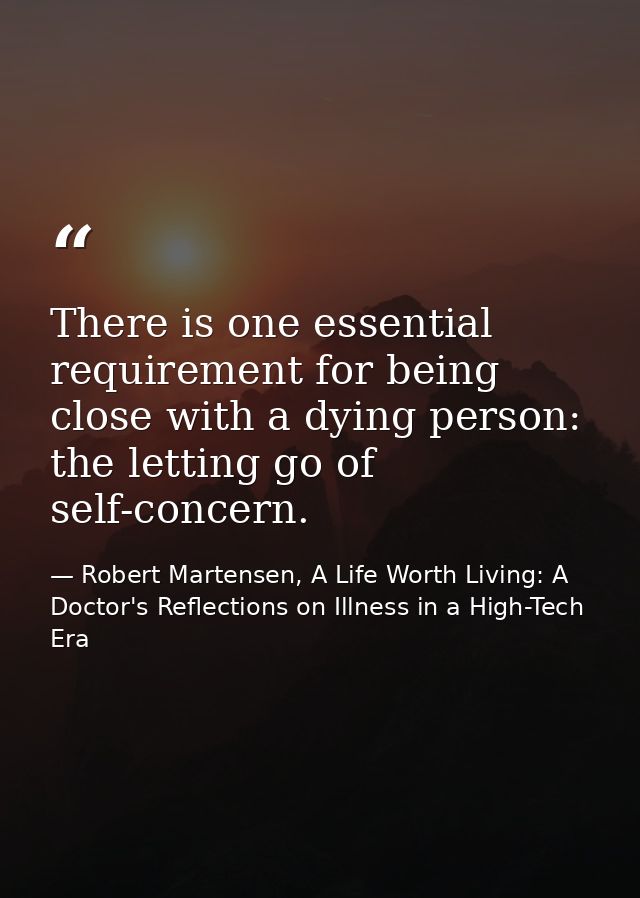 There is one essential requirement for being close with a dying person: the letting go of self-concern. — Robert Martensen, A Life Worth Living: A Doctor's Reflections on Illness in a High-Tech Era