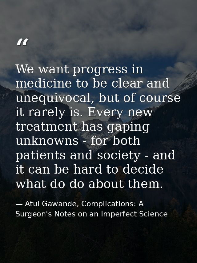 We want progress in medicine to be clear and unequivocal, but of course it rarely is. Every new treatment has gaping unk — Atul Gawande, Complications: A Surgeon's Notes on an Imperfect Science