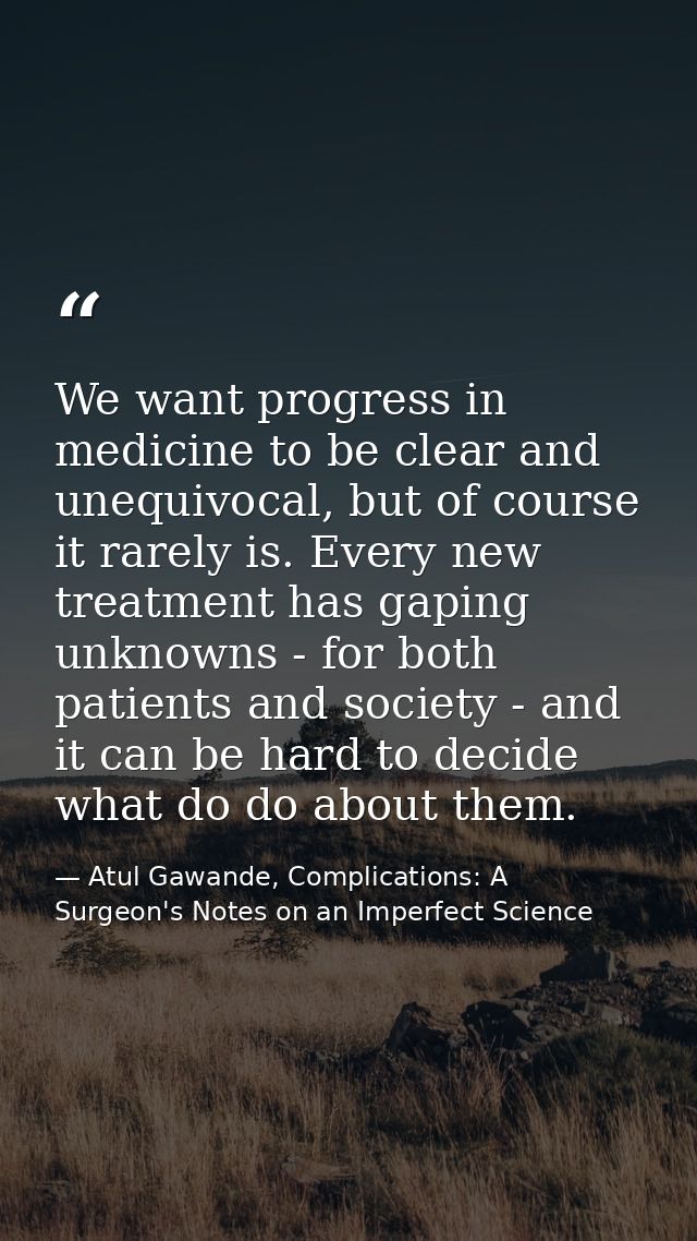 We want progress in medicine to be clear and unequivocal, but of course it rarely is. Every new treatment has gaping unk — Atul Gawande, Complications: A Surgeon's Notes on an Imperfect Science