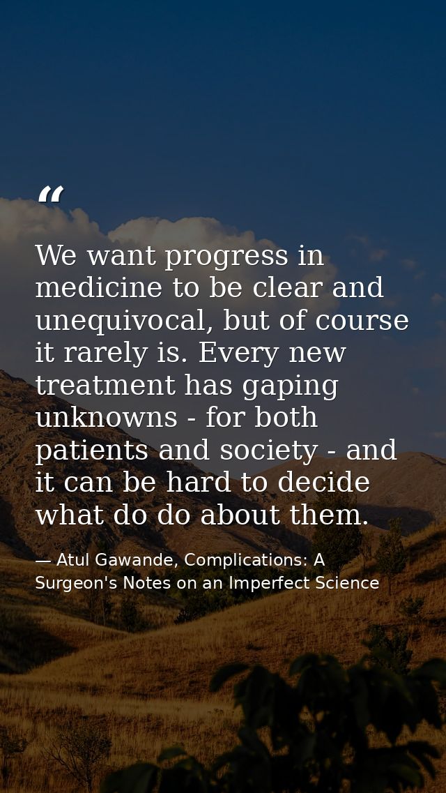 We want progress in medicine to be clear and unequivocal, but of course it rarely is. Every new treatment has gaping unk — Atul Gawande, Complications: A Surgeon's Notes on an Imperfect Science