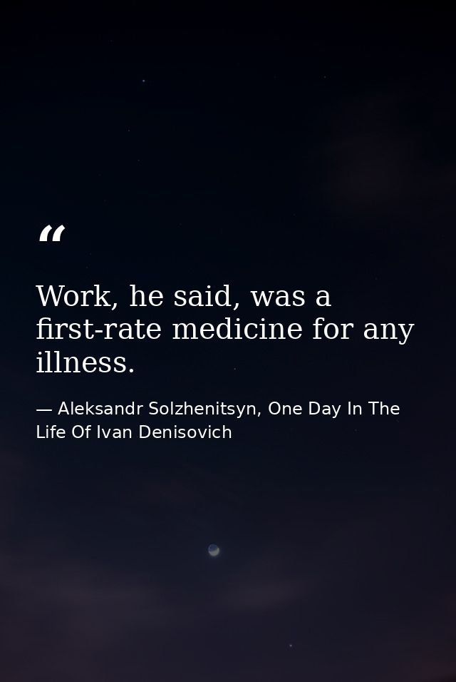 Work, he said, was a first-rate medicine for any illness. — Aleksandr Solzhenitsyn, One Day In The Life Of Ivan Denisovich