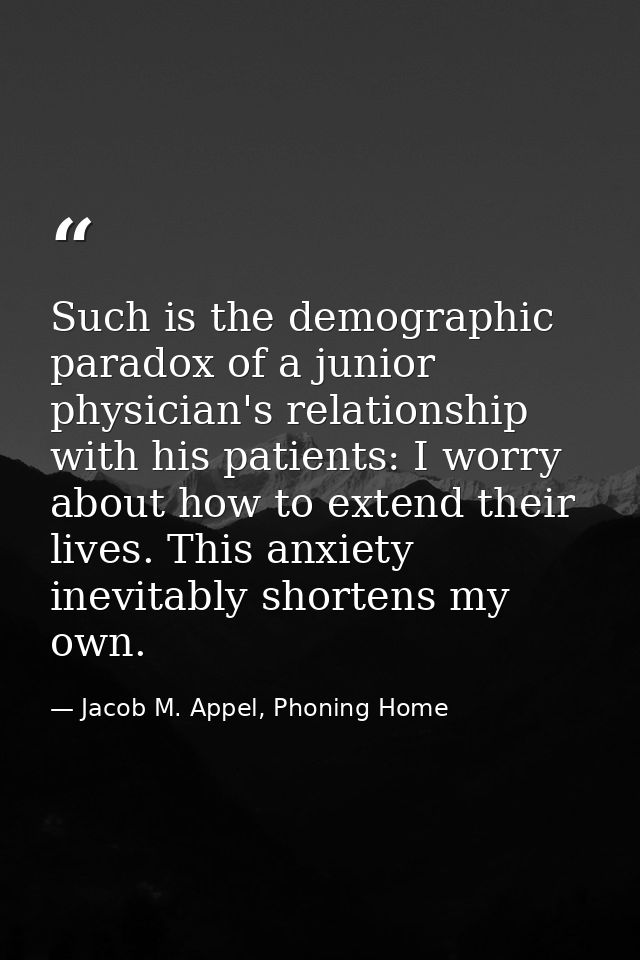 Such is the demographic paradox of a junior physician's relationship with his patients: I worry about how to extend thei — Jacob M. Appel, Phoning Home