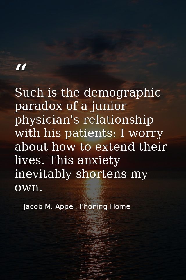 Such is the demographic paradox of a junior physician's relationship with his patients: I worry about how to extend thei — Jacob M. Appel, Phoning Home