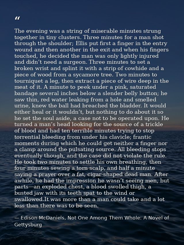 The evening was a string of miserable minutes strung together in tiny clusters. Three minutes for a man shot through the — Edison McDaniels, Not One Among Them Whole: A Novel of Gettysburg