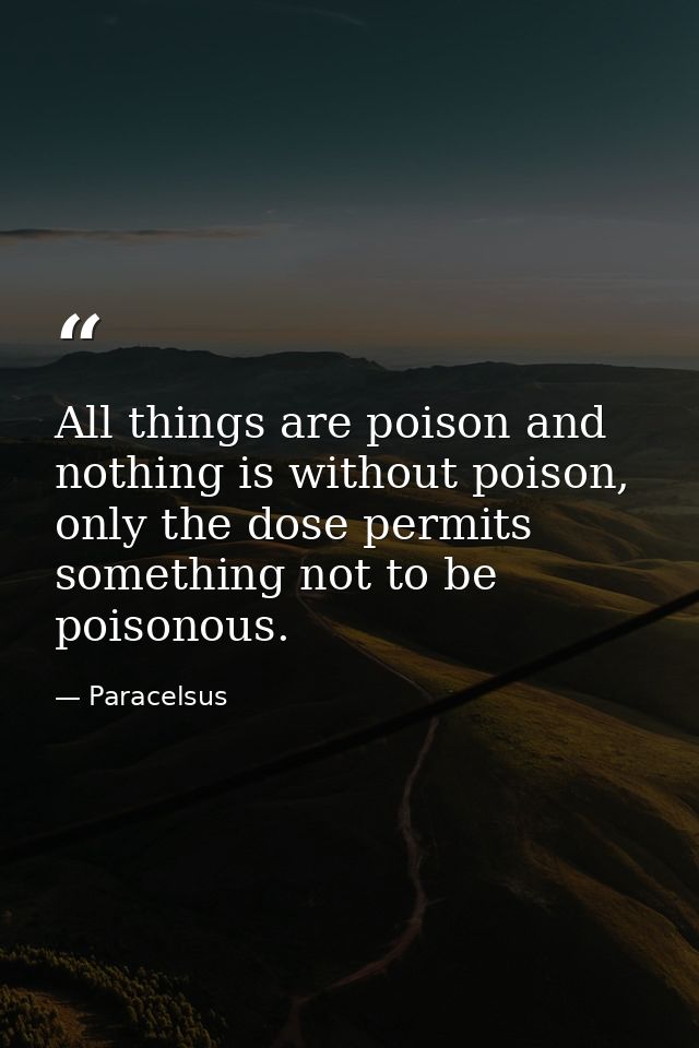 All things are poison and nothing is without poison, only the dose permits something not to be poisonous. — Paracelsus