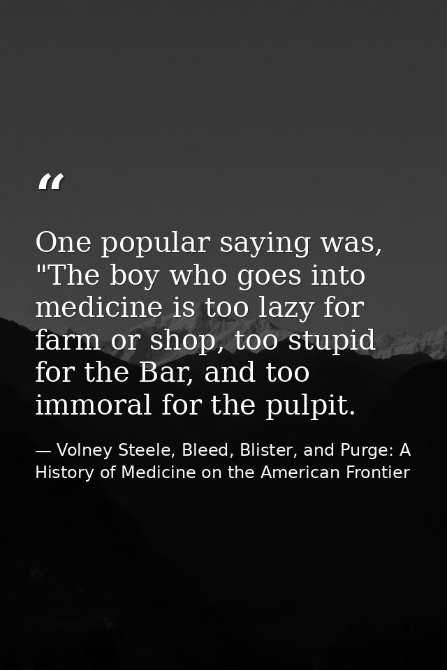 One popular saying was, "The boy who goes into medicine is too lazy for farm or shop, too stupid for the Bar, and too im — Volney Steele, Bleed, Blister, and Purge: A History of Medicine on the American Frontier