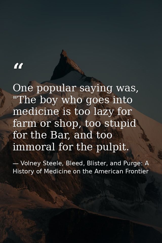 One popular saying was, "The boy who goes into medicine is too lazy for farm or shop, too stupid for the Bar, and too im — Volney Steele, Bleed, Blister, and Purge: A History of Medicine on the American Frontier