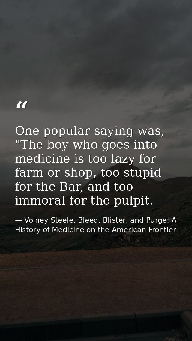 One popular saying was, "The boy who goes into medicine is too lazy for farm or shop, too stupid for the Bar, and too im — Volney Steele, Bleed, Blister, and Purge: A History of Medicine on the American Frontier