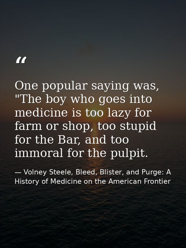 One popular saying was, "The boy who goes into medicine is too lazy for farm or shop, too stupid for the Bar, and too im — Volney Steele, Bleed, Blister, and Purge: A History of Medicine on the American Frontier
