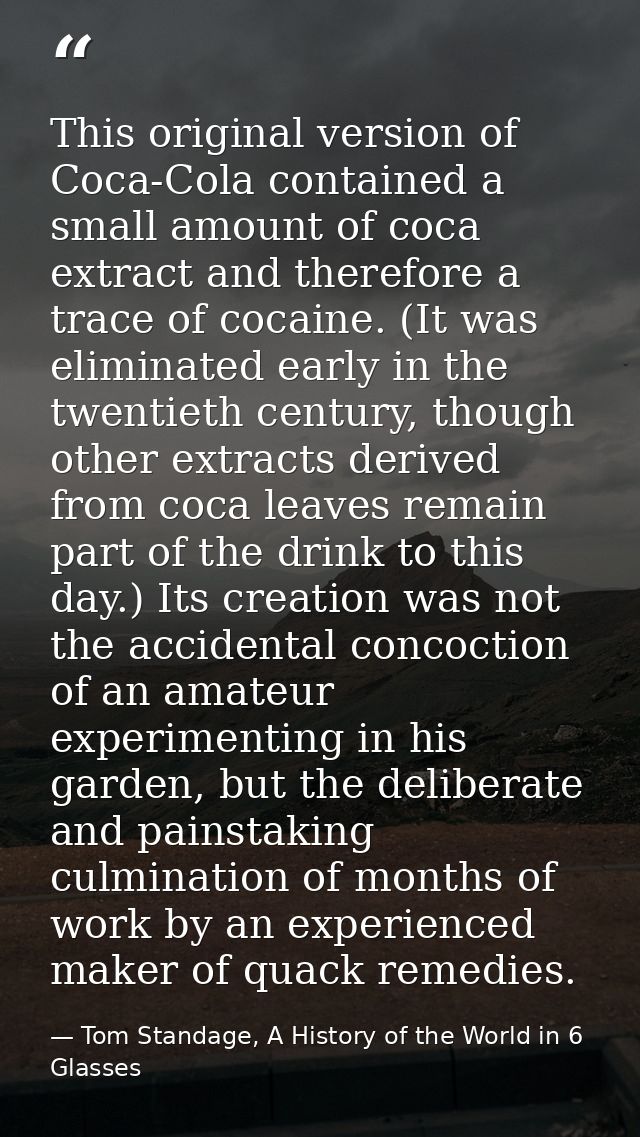 This original version of Coca-Cola contained a small amount of coca extract and therefore a trace of cocaine. (It was el — Tom Standage, A History of the World in 6 Glasses