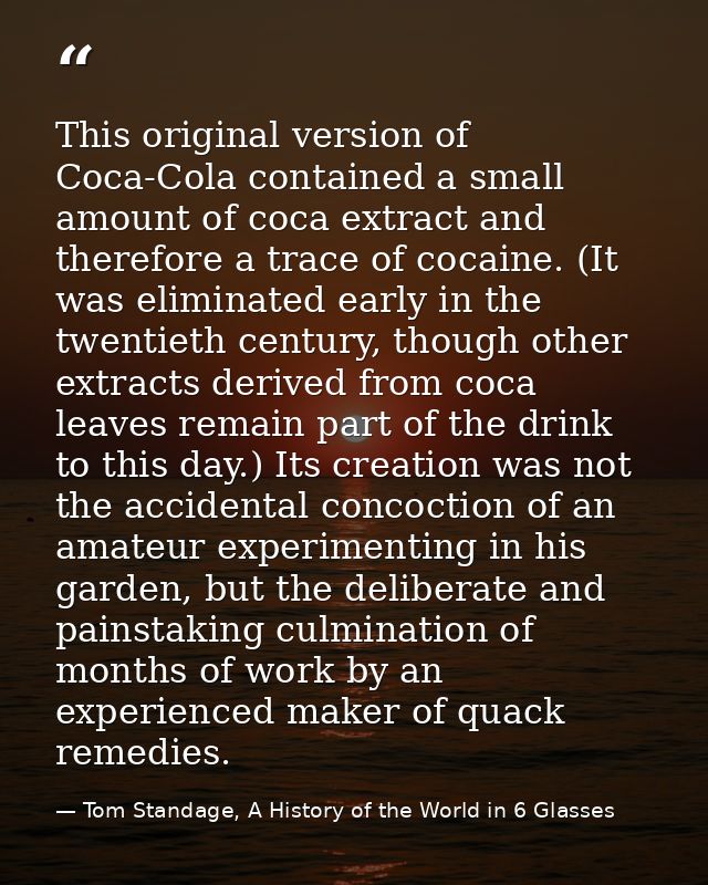 This original version of Coca-Cola contained a small amount of coca extract and therefore a trace of cocaine. (It was el — Tom Standage, A History of the World in 6 Glasses
