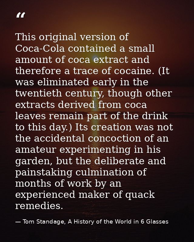 This original version of Coca-Cola contained a small amount of coca extract and therefore a trace of cocaine. (It was el — Tom Standage, A History of the World in 6 Glasses