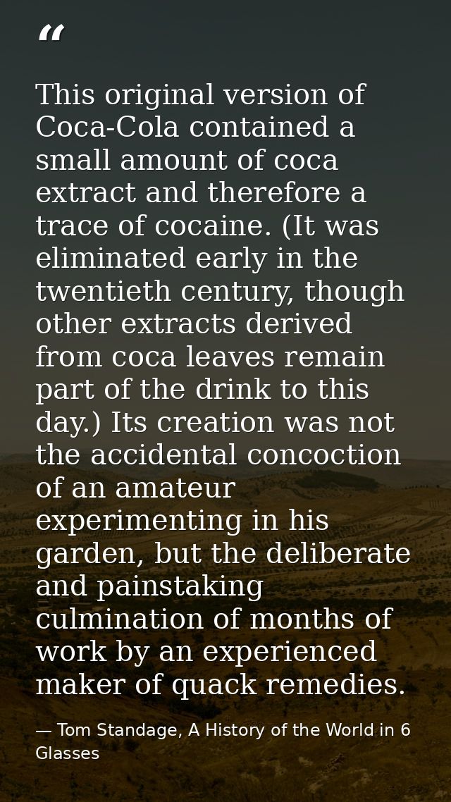 This original version of Coca-Cola contained a small amount of coca extract and therefore a trace of cocaine. (It was el — Tom Standage, A History of the World in 6 Glasses
