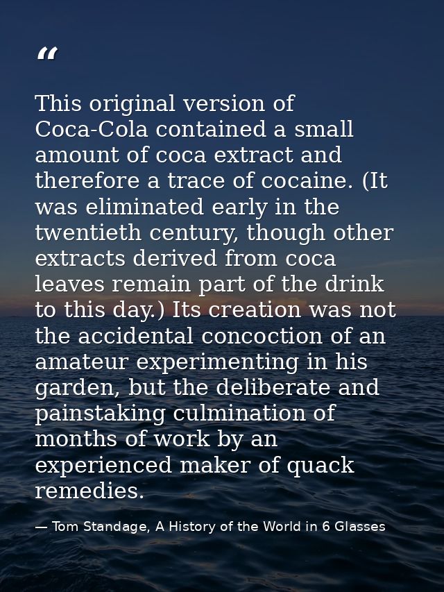 This original version of Coca-Cola contained a small amount of coca extract and therefore a trace of cocaine. (It was el — Tom Standage, A History of the World in 6 Glasses