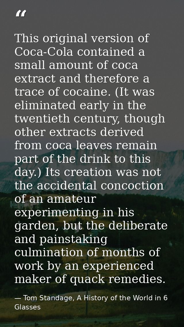 This original version of Coca-Cola contained a small amount of coca extract and therefore a trace of cocaine. (It was el — Tom Standage, A History of the World in 6 Glasses