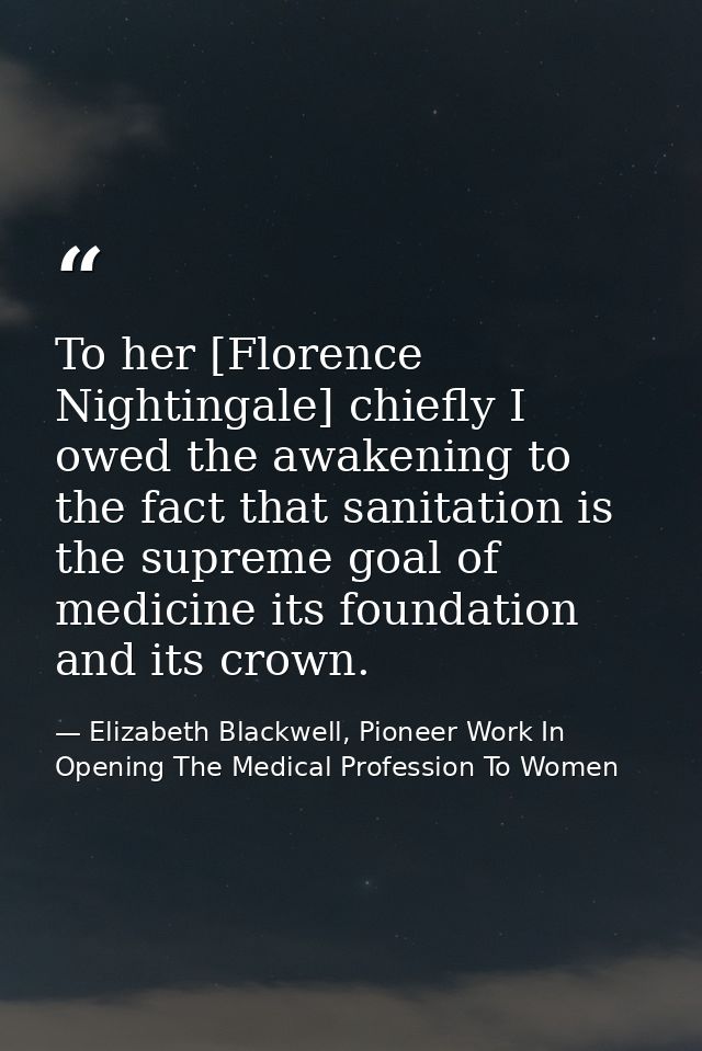 To her [Florence Nightingale] chiefly I owed the awakening to the fact that sanitation is the supreme goal of medicine i — Elizabeth Blackwell, Pioneer Work In Opening The Medical Profession To Women