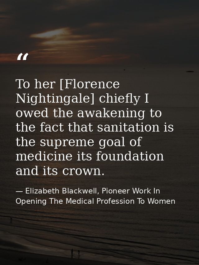 To her [Florence Nightingale] chiefly I owed the awakening to the fact that sanitation is the supreme goal of medicine i — Elizabeth Blackwell, Pioneer Work In Opening The Medical Profession To Women
